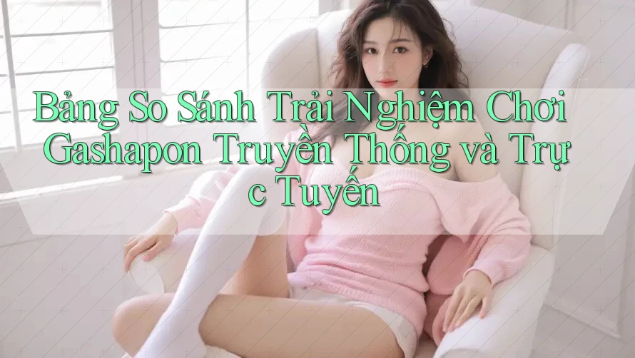 Bảng So Sánh Trải Nghiệm Chơi Gashapon Truyền Thống và Trực Tuyến Bảng So Sánh Trải Nghiệm Chơi Gashapon Truyền Thống và Trực Tuyến