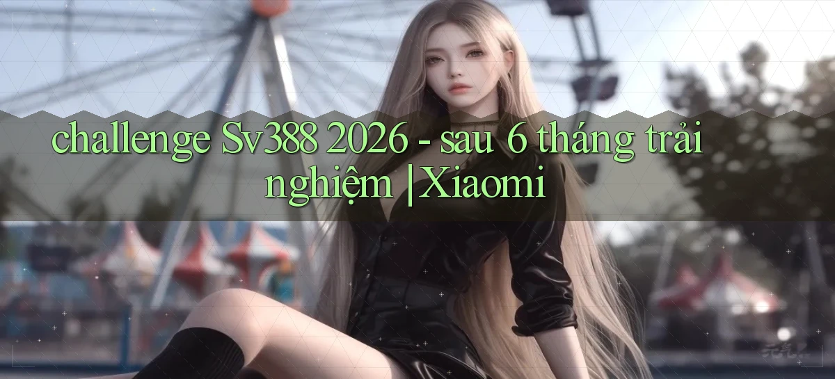 challenge Sv388 2026   sau 6 tháng trải nghiệm Xiaomi