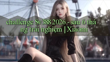 challenge Sv388 2026   sau 6 tháng trải nghiệm Xiaomi