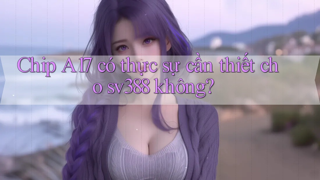 Chip A17 có thực sự cần thiết cho sv388 không? Chip A17 có thực sự cần thiết cho sv388 không?