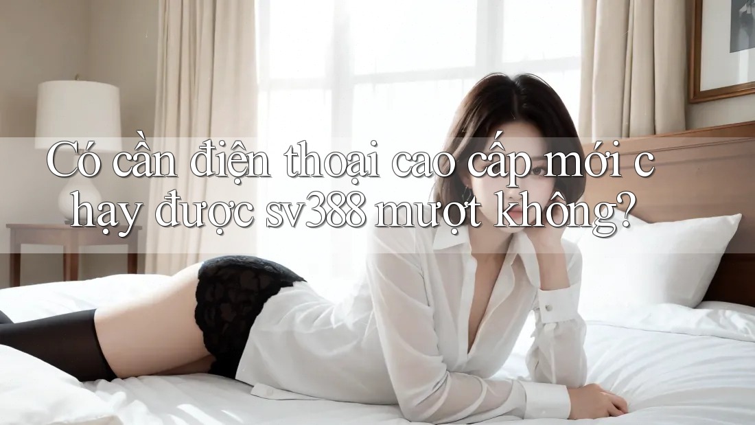 Có cần điện thoại cao cấp mới chạy được sv388 mượt không? Có cần điện thoại cao cấp mới chạy được sv388 mượt không?
