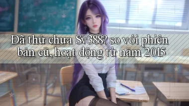 Đã thử chưa Sv388 so với phiên bản cũ, hoạt động từ năm 2015