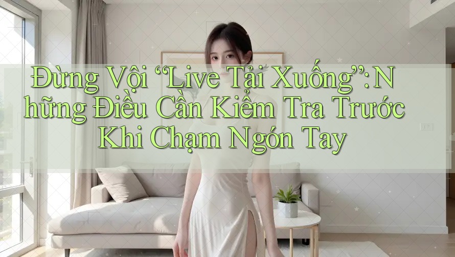 Đừng Vội “Live Tải Xuống”: Những Điều Cần Kiểm Tra Trước Khi Chạm Ngón Tay Đừng Vội “Live Tải Xuống”: Những Điều Cần Kiểm Tra Trước Khi Chạm Ngón Tay