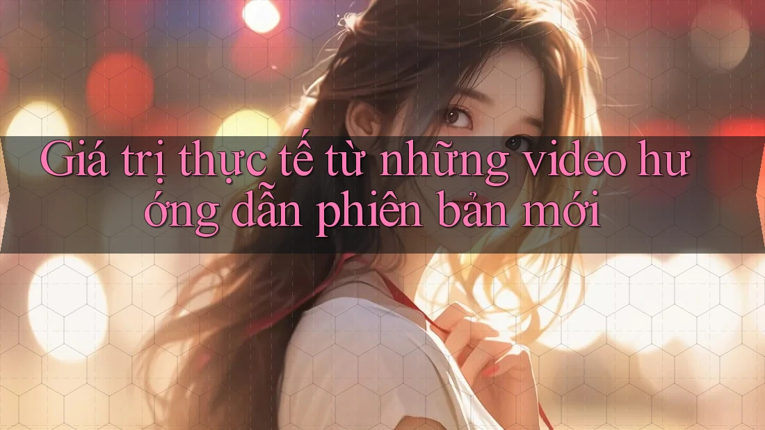 Giá trị thực tế từ những video hướng dẫn phiên bản mới Giá trị thực tế từ những video hướng dẫn phiên bản mới