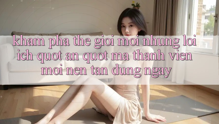 Khám Phá Thế Giới Mới: Những Lợi Ích " Ẩn" Mà Thành Viên Mới Nên Tận Dụng Ngay Khám Phá Thế Giới Mới: Những Lợi Ích " Ẩn" Mà Thành Viên Mới Nên Tận Dụng Ngay