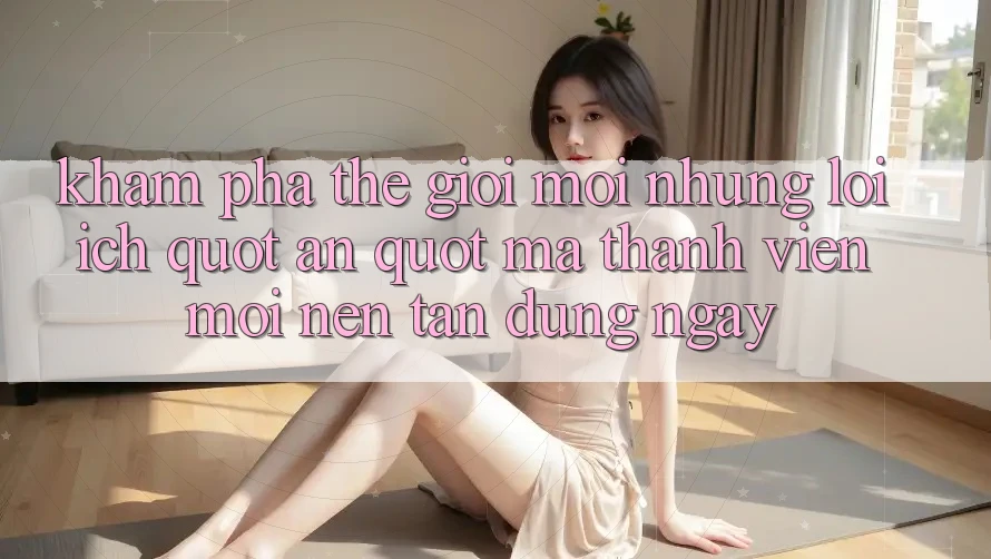 Khám Phá Thế Giới Mới: Những Lợi Ích " Ẩn" Mà Thành Viên Mới Nên Tận Dụng Ngay Khám Phá Thế Giới Mới: Những Lợi Ích " Ẩn" Mà Thành Viên Mới Nên Tận Dụng Ngay