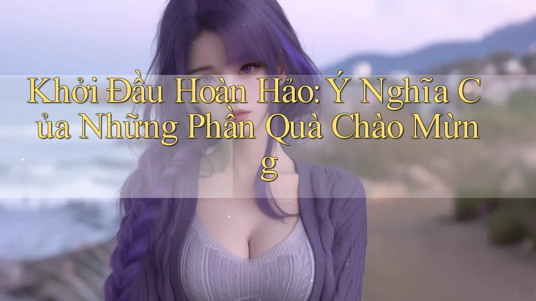 Khởi Đầu Hoàn Hảo: Ý Nghĩa Của Những Phần Quà Chào Mừng Khởi Đầu Hoàn Hảo: Ý Nghĩa Của Những Phần Quà Chào Mừng