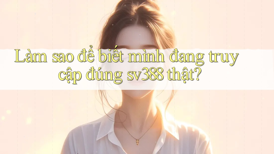 Làm sao để biết mình đang truy cập đúng sv388 thật? Làm sao để biết mình đang truy cập đúng sv388 thật?
