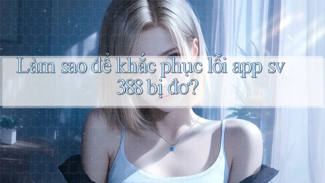Làm sao để khắc phục lỗi app sv388 bị đơ?