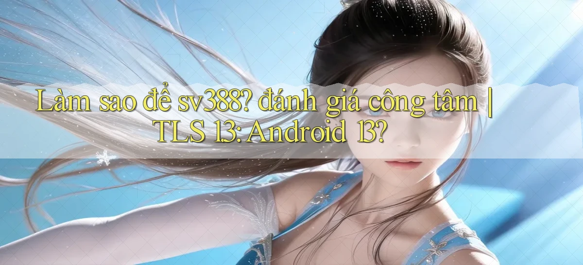 Làm sao để sv388 đánh giá công tâm TLS 1.3 Android 13