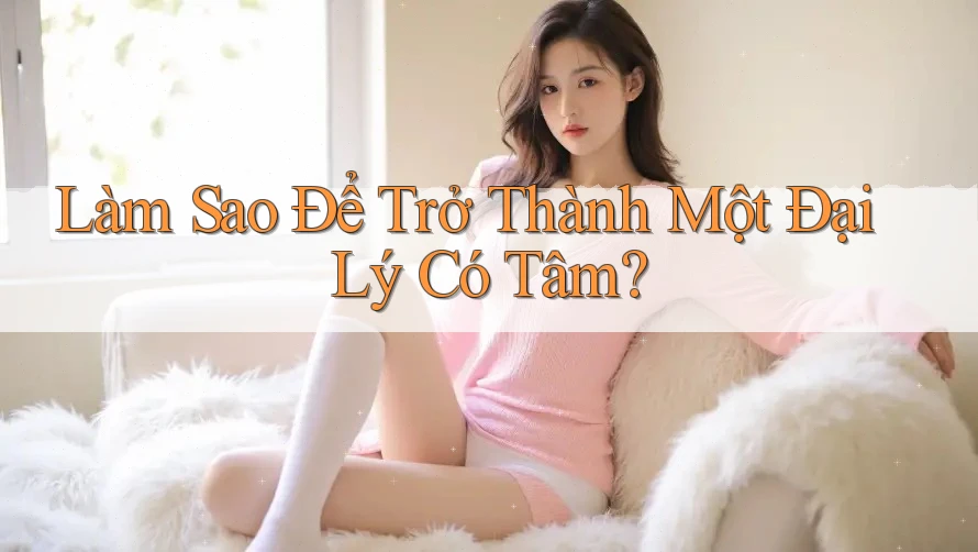 Làm Sao Để Trở Thành Một Đại Lý Có Tâm? Làm Sao Để Trở Thành Một Đại Lý Có Tâm?