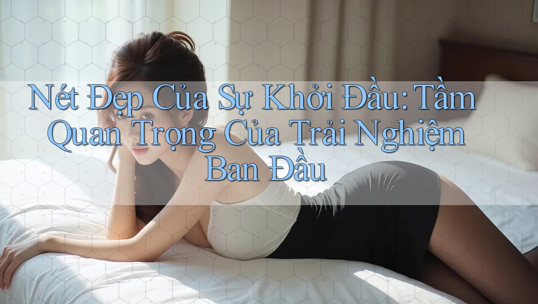 Nét Đẹp Của Sự Khởi Đầu: Tầm Quan Trọng Của Trải Nghiệm Ban Đầu