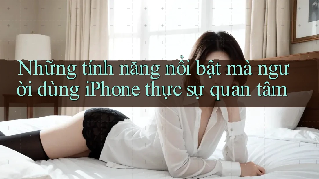 Những tính năng nổi bật mà người dùng iPhone thực sự quan tâm Những tính năng nổi bật mà người dùng iPhone thực sự quan tâm