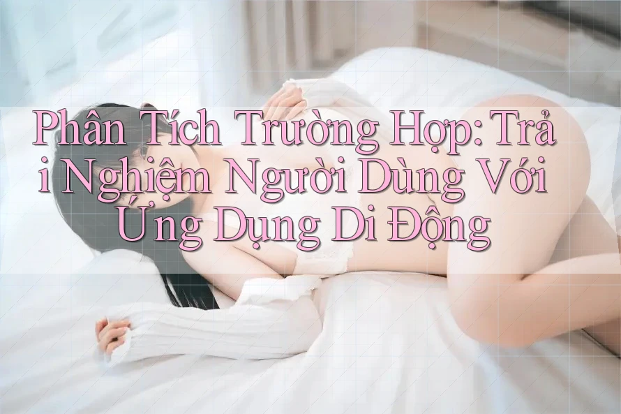Phân Tích Trường Hợp: Trải Nghiệm Người Dùng Với Ứng Dụng Di Động