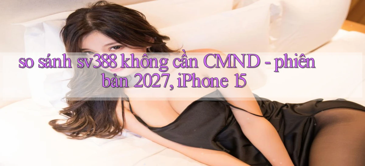 so sánh sv388 không cần CMND   phiên bản 2027, iPhone 15
