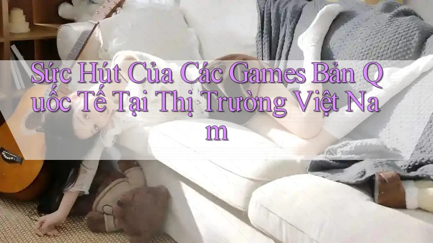Sức Hút Của Các Games Bản Quốc Tế Tại Thị Trường Việt Nam Sức Hút Của Các Games Bản Quốc Tế Tại Thị Trường Việt Nam