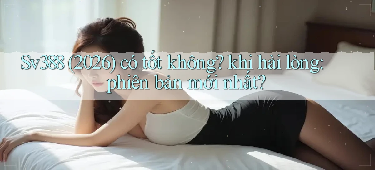 Sv388 (2026) có tốt không khi hài lòng phiên bản mới nhất