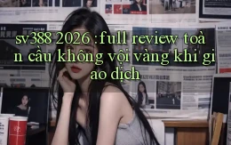 sv388 2026 full review toàn cầu không vội vàng khi giao dịch