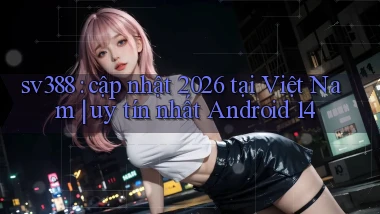 sv388 cập nhật 2026 tại Việt Nam uy tín nhất Android 14