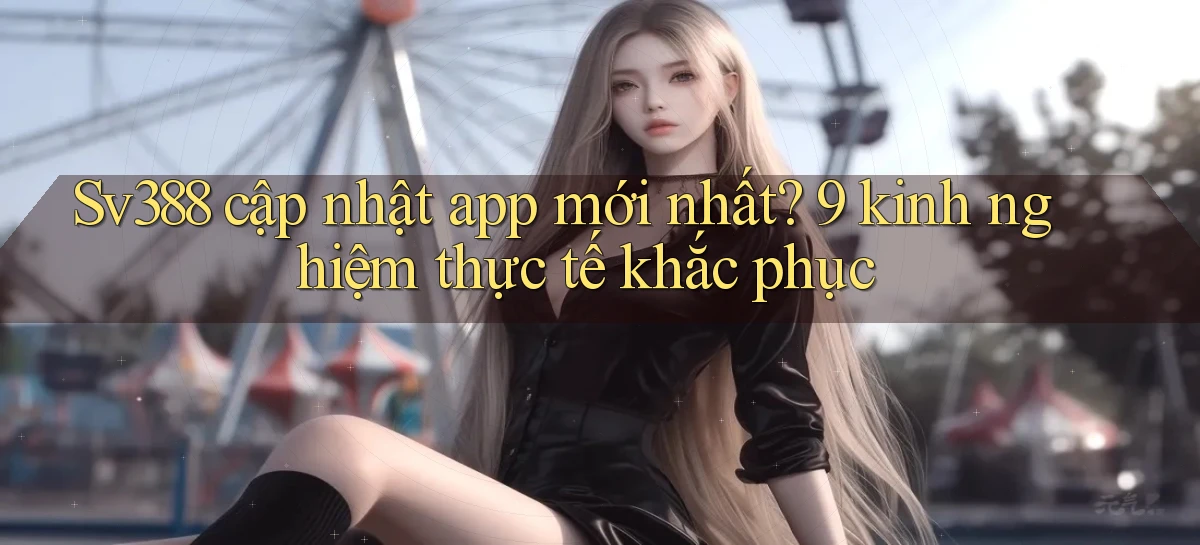 Sv388 cập nhật app mới nhất 9 kinh nghiệm thực tế khắc phục