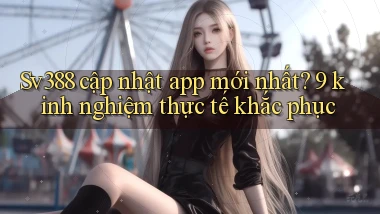Sv388 cập nhật app mới nhất 9 kinh nghiệm thực tế khắc phục