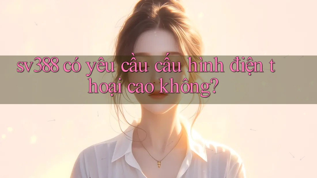 Sv388 có yêu cầu cấu hình điện thoại cao không? Sv388 có yêu cầu cấu hình điện thoại cao không?