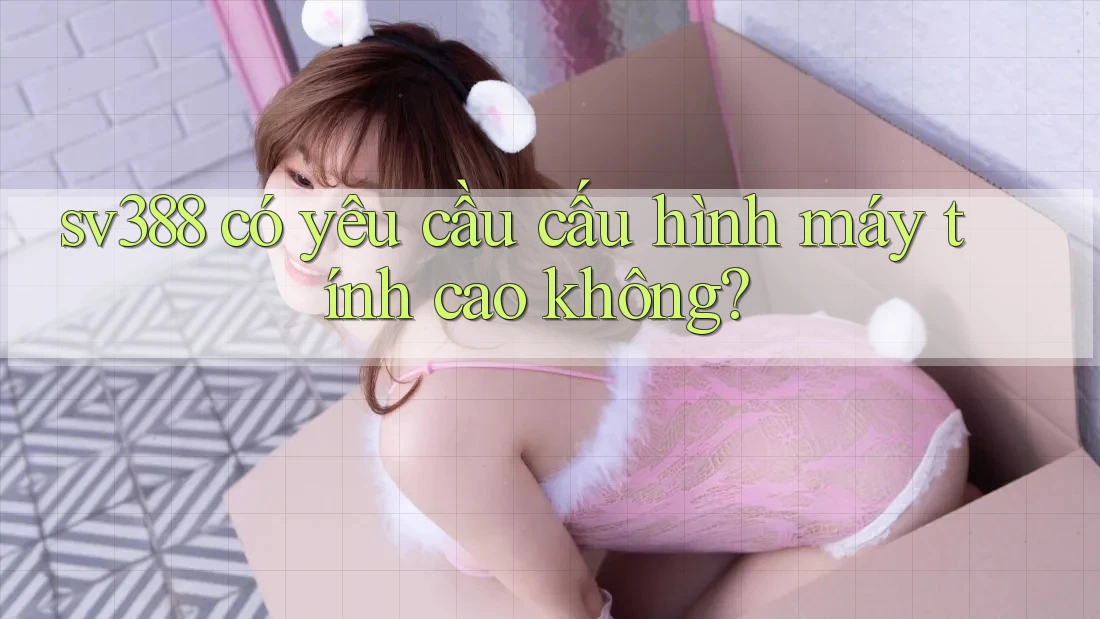 Sv388 có yêu cầu cấu hình máy tính cao không? Sv388 có yêu cầu cấu hình máy tính cao không?