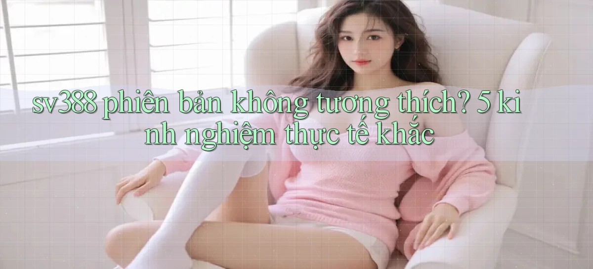 sv388 phiên bản không tương thích 5 kinh nghiệm thực tế khắc
