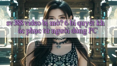 sv388 video bị mờ 6 bí quyết khắc phục từ người dùng PC