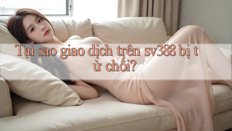 Tại sao giao dịch trên sv388 bị từ chối?