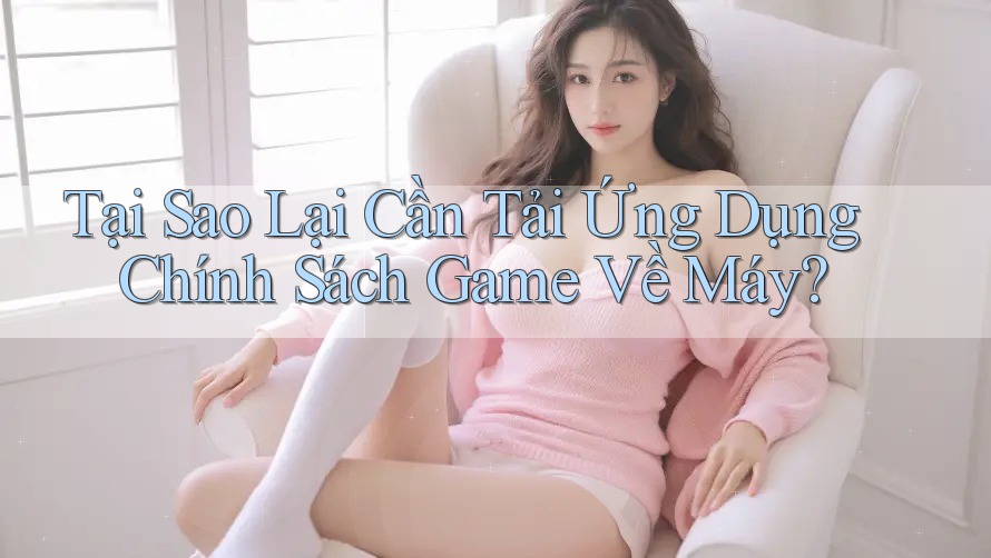 Tại Sao Lại Cần Tải Ứng Dụng Chính Sách Game Về Máy? Tại Sao Lại Cần Tải Ứng Dụng Chính Sách Game Về Máy?