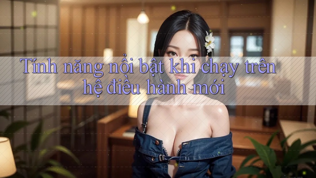 Tính năng nổi bật khi chạy trên hệ điều hành mới Tính năng nổi bật khi chạy trên hệ điều hành mới