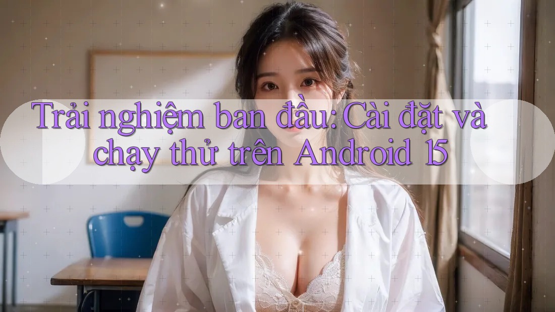 Trải nghiệm ban đầu: Cài đặt và chạy thử trên Android 15 Trải nghiệm ban đầu: Cài đặt và chạy thử trên Android 15