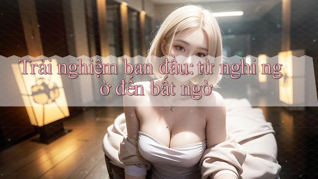 Trải nghiệm ban đầu: từ nghi ngờ đến bất ngờ Trải nghiệm ban đầu: từ nghi ngờ đến bất ngờ