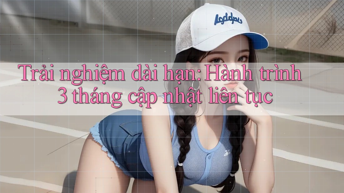 Trải nghiệm dài hạn: Hành trình 3 tháng cập nhật liên tục