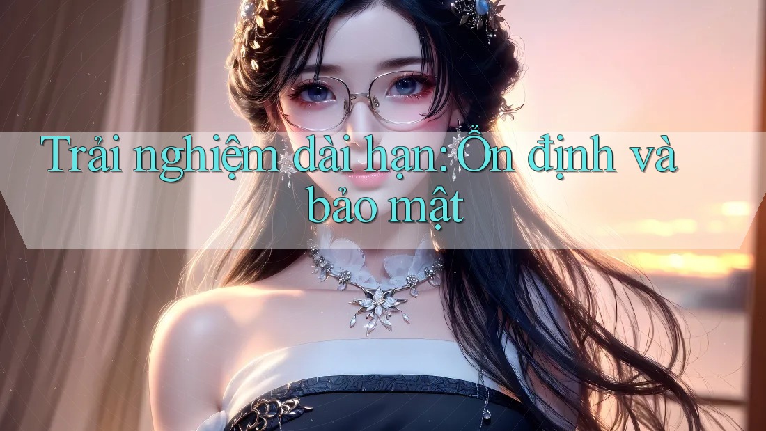 Trải nghiệm dài hạn: Ổn định và bảo mật Trải nghiệm dài hạn: Ổn định và bảo mật