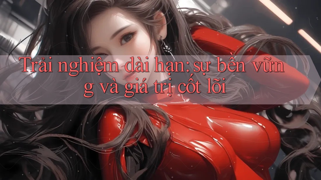 Trải nghiệm dài hạn: sự bền vững và giá trị cốt lõi Trải nghiệm dài hạn: sự bền vững và giá trị cốt lõi