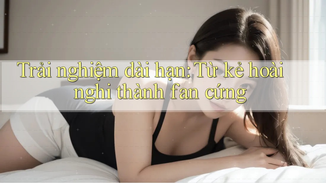 Trải nghiệm dài hạn: Từ kẻ hoài nghi thành fan cứng