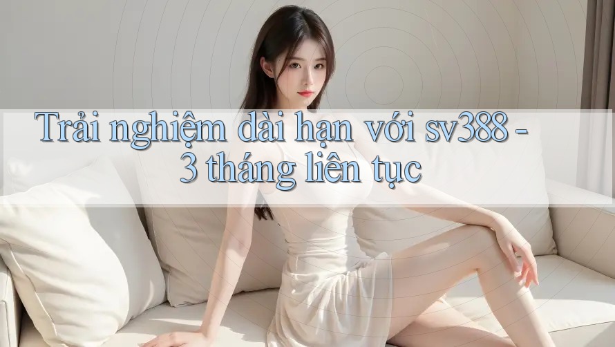 Trải nghiệm dài hạn với sv388 - 3 tháng liên tục Trải nghiệm dài hạn với sv388 - 3 tháng liên tục