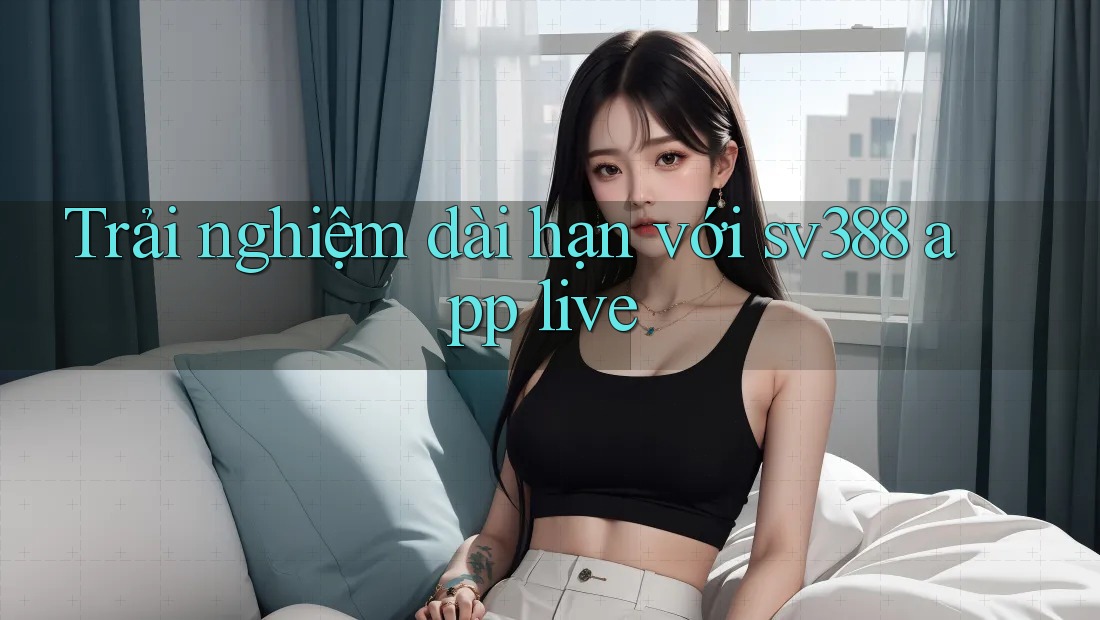 Trải nghiệm dài hạn với sv388 app live Trải nghiệm dài hạn với sv388 app live