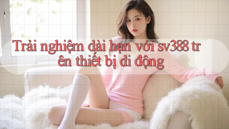 Trải nghiệm dài hạn với sv388 trên thiết bị di động Trải nghiệm dài hạn với sv388 trên thiết bị di động
