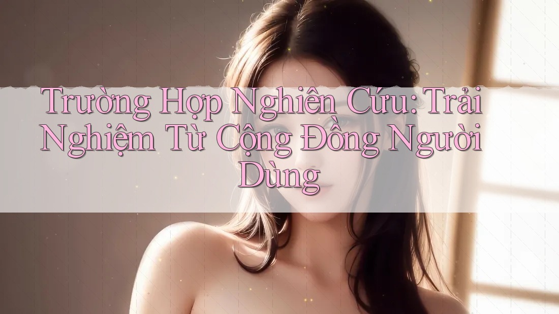 Trường Hợp Nghiên Cứu: Trải Nghiệm Từ Cộng Đồng Người Dùng Trường Hợp Nghiên Cứu: Trải Nghiệm Từ Cộng Đồng Người Dùng