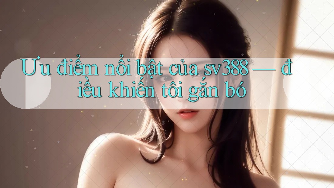 Ưu điểm nổi bật của sv388 — điều khiến tôi gắn bó Ưu điểm nổi bật của sv388 — điều khiến tôi gắn bó