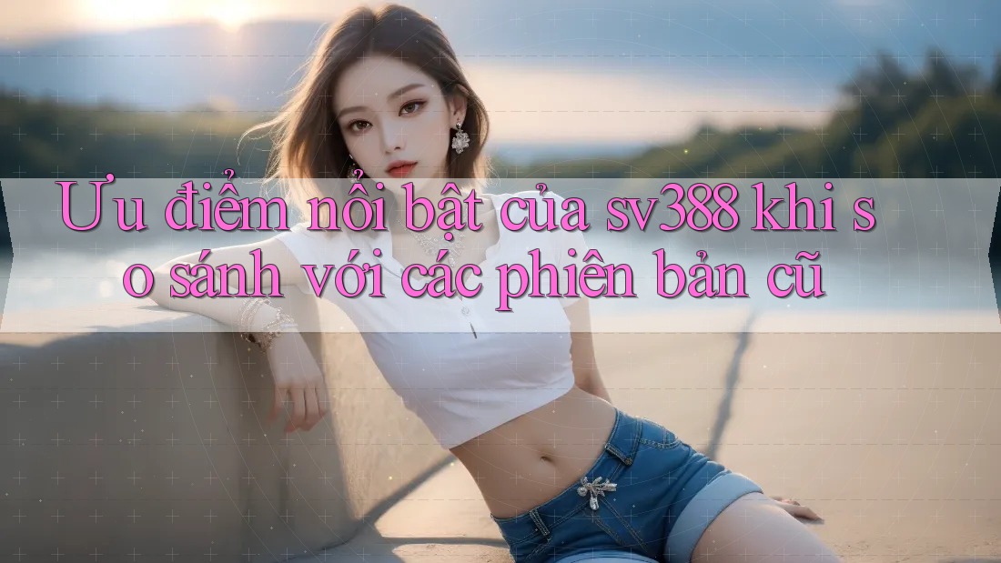 Ưu điểm nổi bật của sv388 khi so sánh với các phiên bản cũ Ưu điểm nổi bật của sv388 khi so sánh với các phiên bản cũ