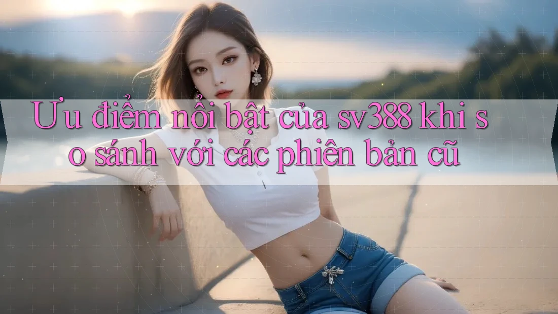 Ưu điểm nổi bật của sv388 khi so sánh với các phiên bản cũ Ưu điểm nổi bật của sv388 khi so sánh với các phiên bản cũ