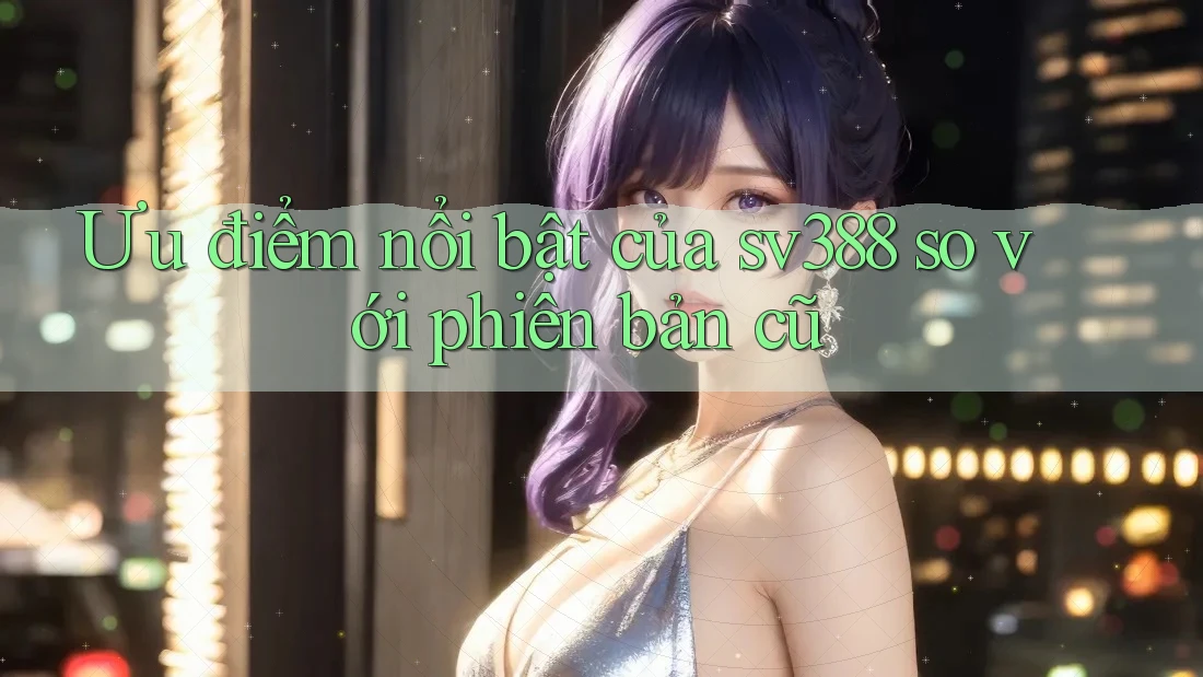 Ưu điểm nổi bật của sv388 so với phiên bản cũ Ưu điểm nổi bật của sv388 so với phiên bản cũ