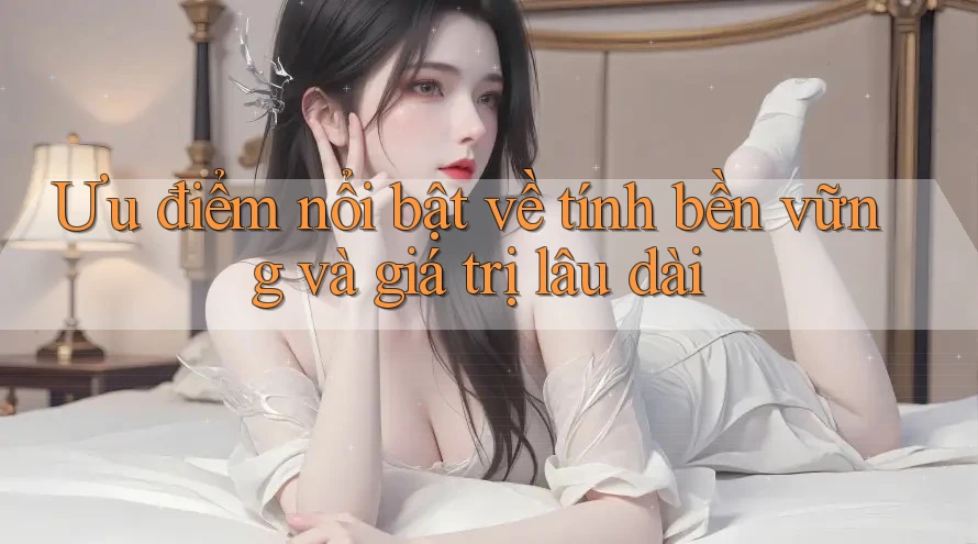 Ưu điểm nổi bật về tính bền vững và giá trị lâu dài Ưu điểm nổi bật về tính bền vững và giá trị lâu dài