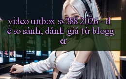video unbox sv388 2026   để so sánh, đánh giá từ blogger