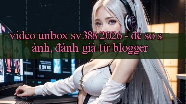 video unbox sv388 2026   để so sánh, đánh giá từ blogger