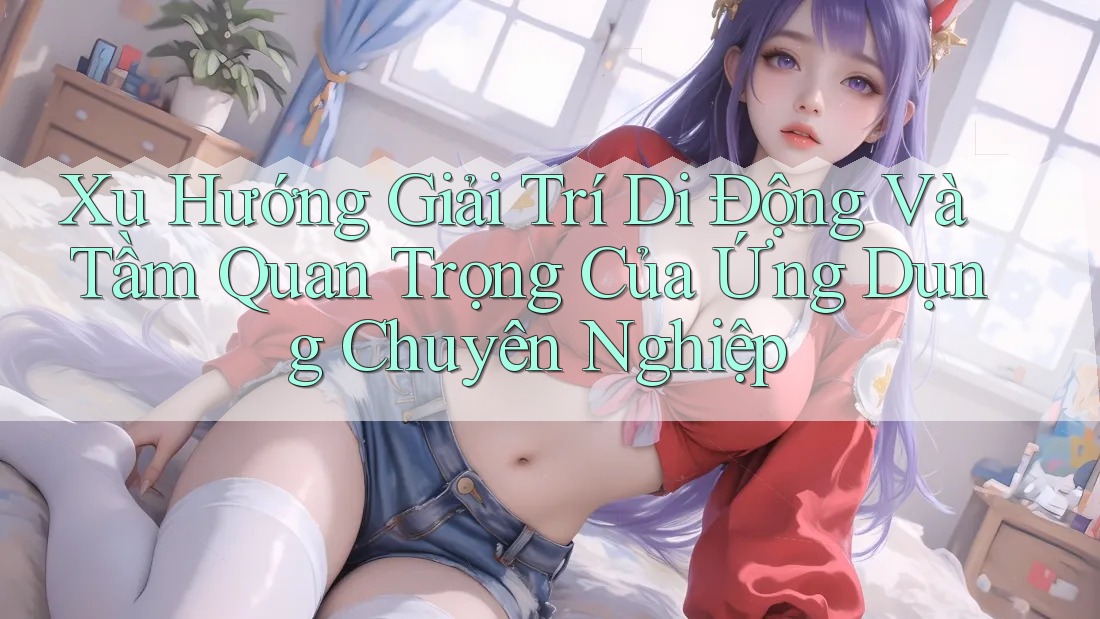 Xu Hướng Giải Trí Di Động Và Tầm Quan Trọng Của Ứng Dụng Chuyên Nghiệp